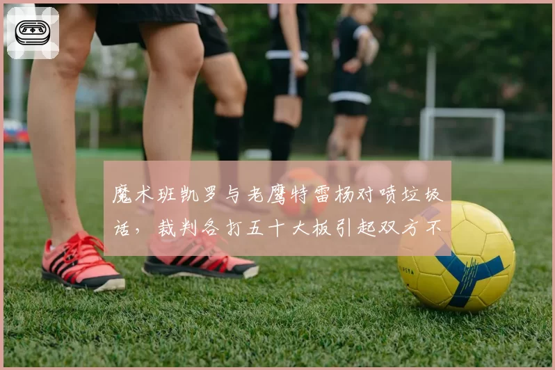 魔术班凯罗与老鹰特雷杨对喷垃圾话，裁判各打五十大板引起双方不满