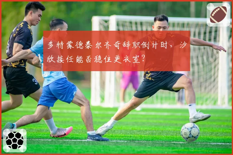 多特蒙德泰尔齐奇辞职倒计时，沙欣接任能否稳住更衣室？