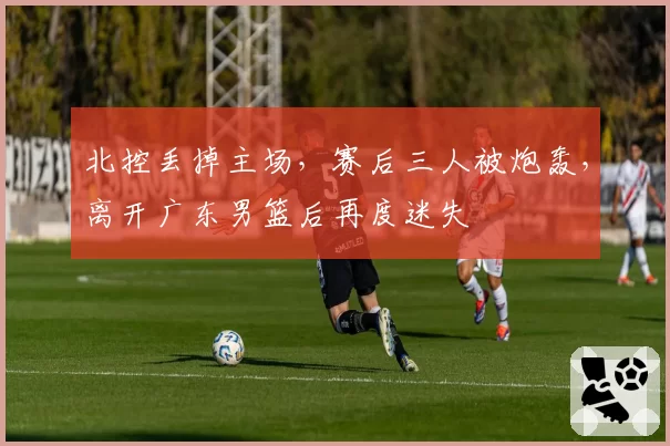 北控丢掉主场，赛后三人被炮轰，离开广东男篮后再度迷失