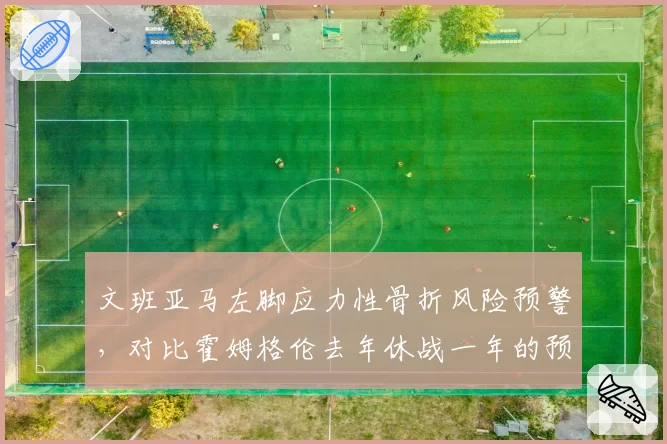 文班亚马左脚应力性骨折风险预警，对比霍姆格伦去年休战一年的预防措施