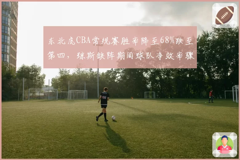东北虎CBA常规赛胜率降至68%跌至第四，琼斯缺阵期间球队净效率骤降12%