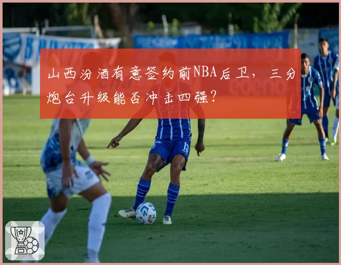 山西汾酒有意签约前NBA后卫，三分炮台升级能否冲击四强？