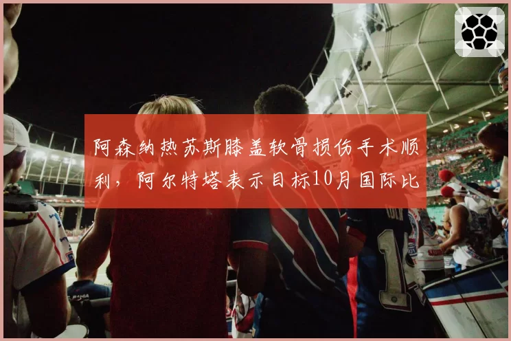阿森纳热苏斯膝盖软骨损伤手术顺利，阿尔特塔表示目标10月国际比赛日后复出