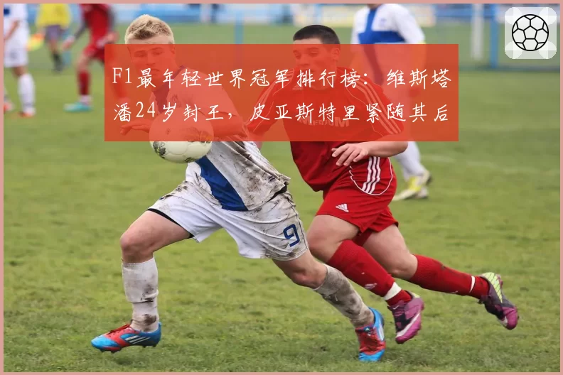 F1最年轻世界冠军排行榜：维斯塔潘24岁封王，皮亚斯特里紧随其后