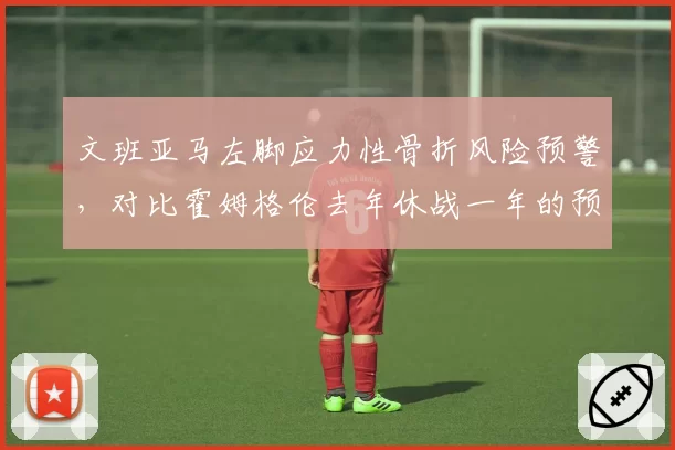 文班亚马左脚应力性骨折风险预警,对比霍姆格伦去年休战一年的预防措施