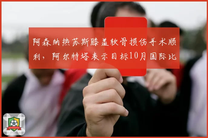 阿森纳热苏斯膝盖软骨损伤手术顺利，阿尔特塔表示目标10月国际比赛日后复出