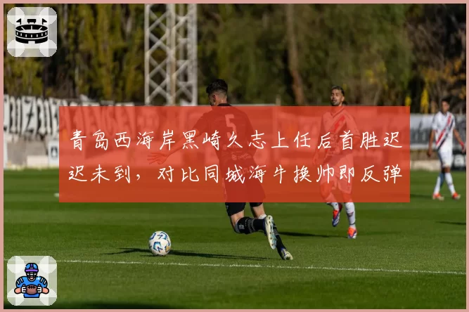 青岛西海岸黑崎久志上任后首胜迟迟未到，对比同城海牛换帅即反弹形成讽刺