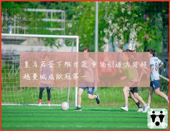 皇马若签下维尔茨 中场创造力将超越曼城成欧冠第一