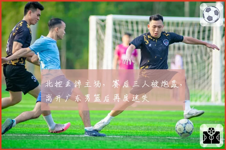 北控丢掉主场，赛后三人被炮轰，离开广东男篮后再度迷失