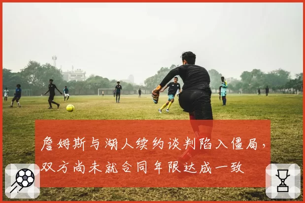 詹姆斯与湖人续约谈判陷入僵局，双方尚未就合同年限达成一致