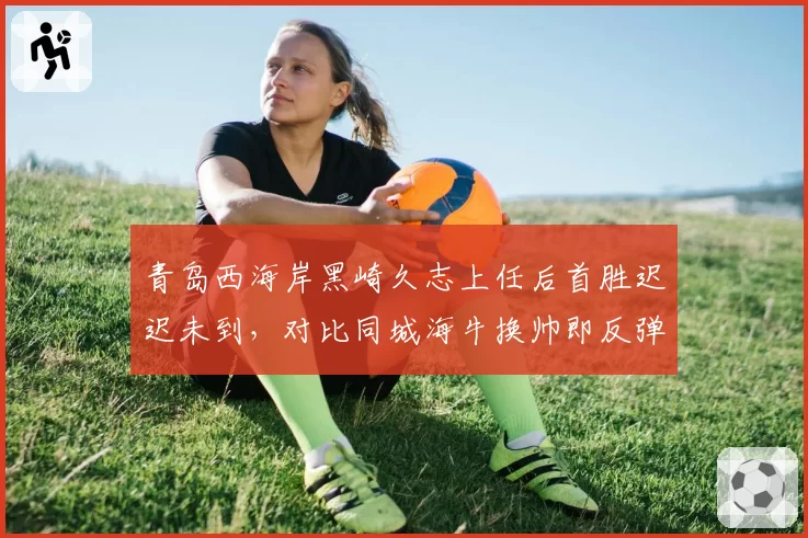 青岛西海岸黑崎久志上任后首胜迟迟未到,对比同城海牛换帅即反弹形成讽刺