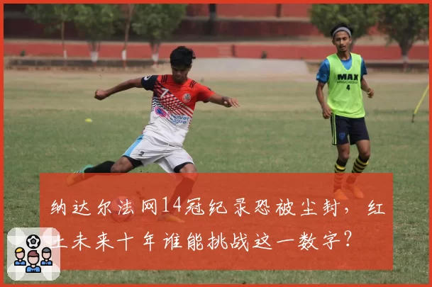 纳达尔法网14冠纪录恐被尘封，红土未来十年谁能挑战这一数字？