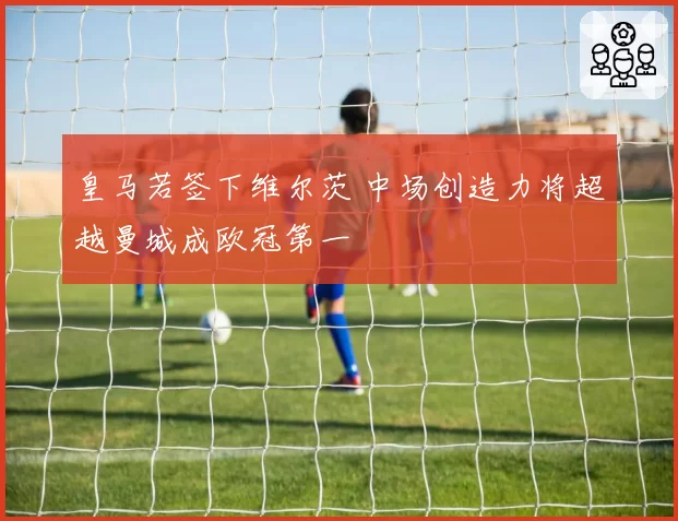 皇马若签下维尔茨 中场创造力将超越曼城成欧冠第一