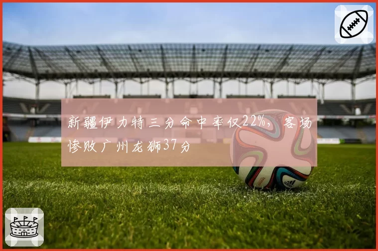 新疆伊力特三分命中率仅22%,客场惨败广州龙狮37分