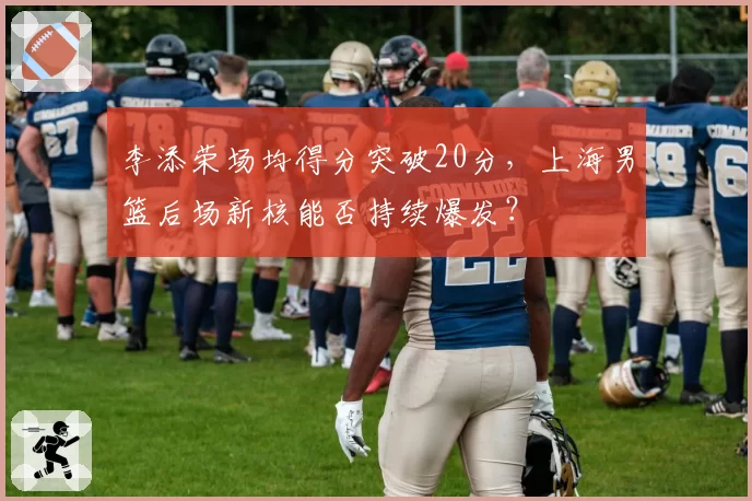 李添荣场均得分突破20分，上海男篮后场新核能否持续爆发？