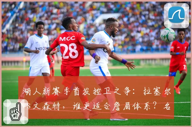 湖人新赛季首发控卫之争:拉塞尔vs文森特,谁更适合詹眉体系?名嘴称一人将成毒瘤