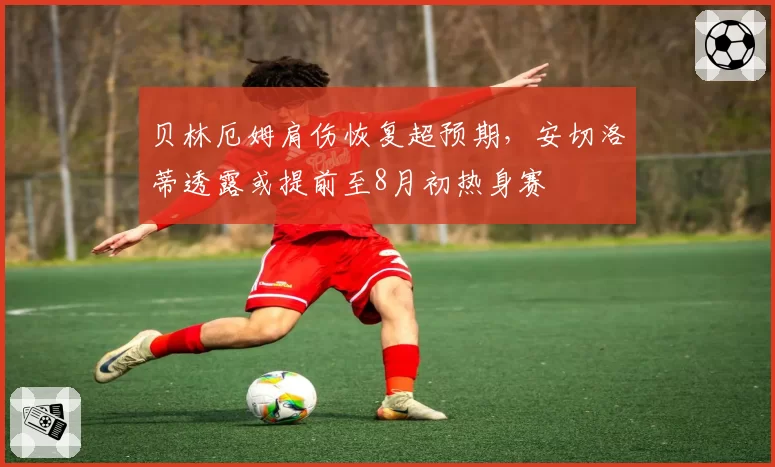 贝林厄姆肩伤恢复超预期，安切洛蒂透露或提前至8月初热身赛