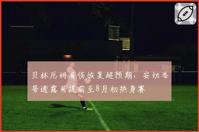 贝林厄姆肩伤恢复超预期，安切洛蒂透露或提前至8月初热身赛