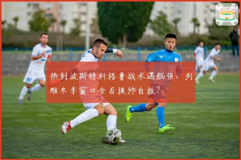 热刺波斯特科格鲁战术遇瓶颈，列维冬季窗口会否换帅自救？