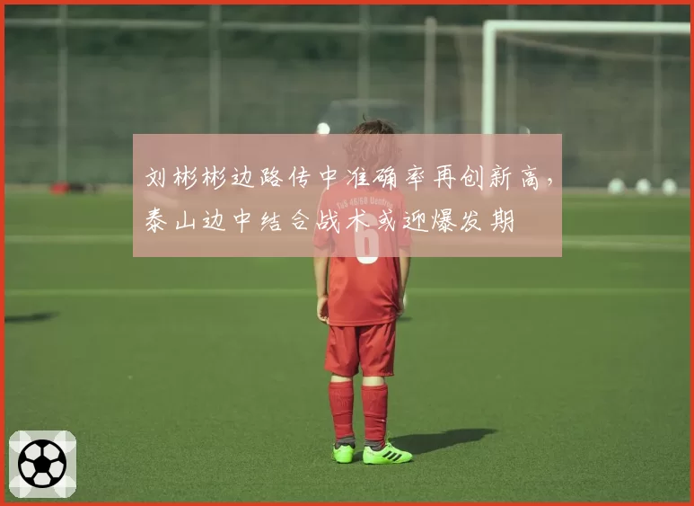 刘彬彬边路传中准确率再创新高，泰山边中结合战术或迎爆发期