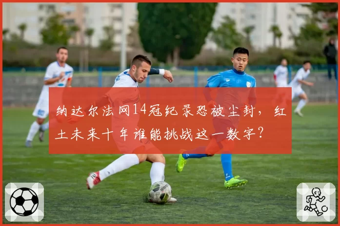 纳达尔法网14冠纪录恐被尘封，红土未来十年谁能挑战这一数字？