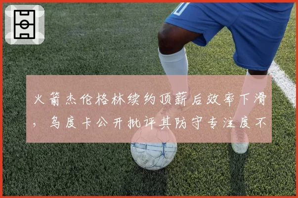 火箭杰伦格林续约顶薪后效率下滑，乌度卡公开批评其防守专注度不足？