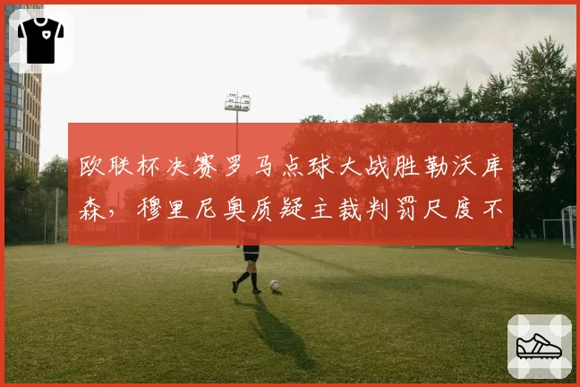 欧联杯决赛罗马点球大战胜勒沃库森,穆里尼奥质疑主裁判罚尺度不公