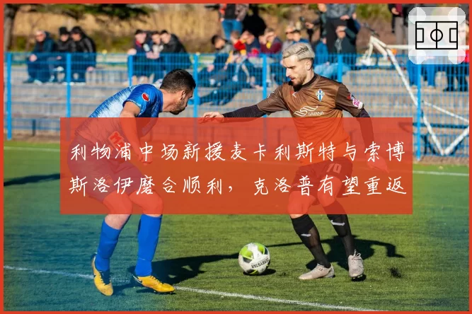 利物浦中场新援麦卡利斯特与索博斯洛伊磨合顺利，克洛普有望重返争冠行列