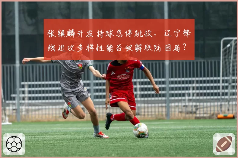 张镇麟开发持球急停跳投，辽宁锋线进攻多样性能否破解联防困局？