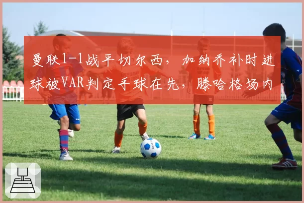 曼联1-1战平切尔西，加纳乔补时进球被VAR判定手球在先，滕哈格场内怒摔战术板__br_