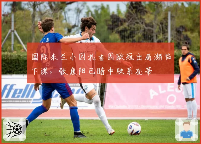 国际米兰小因扎吉因欧冠出局濒临下课，张康阳已暗中联系孔蒂
