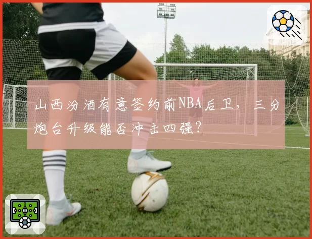 山西汾酒有意签约前NBA后卫，三分炮台升级能否冲击四强？