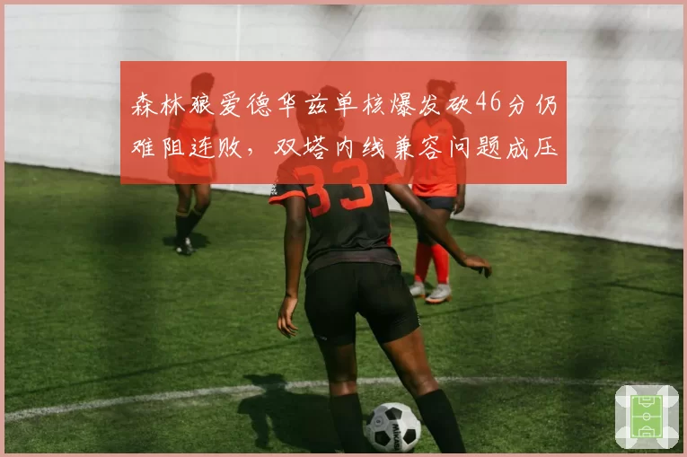 森林狼爱德华兹单核爆发砍46分仍难阻连败，双塔内线兼容问题成压垮排名最后一根稻草