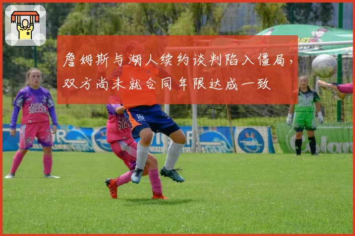 詹姆斯与湖人续约谈判陷入僵局，双方尚未就合同年限达成一致
