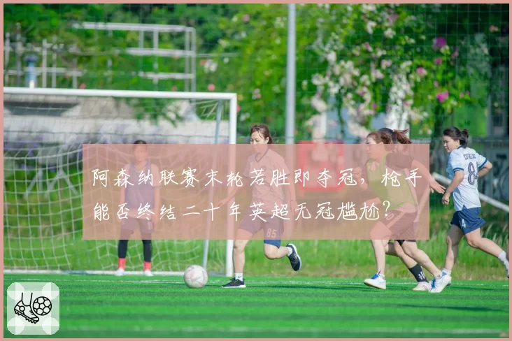 阿森纳联赛末轮若胜即夺冠，枪手能否终结二十年英超无冠尴尬？