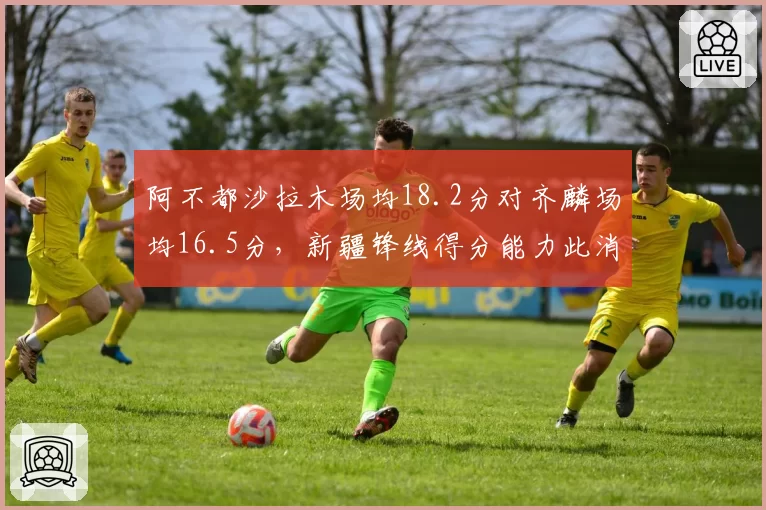 阿不都沙拉木场均18.2分对齐麟场均16.5分，新疆锋线得分能力此消彼长