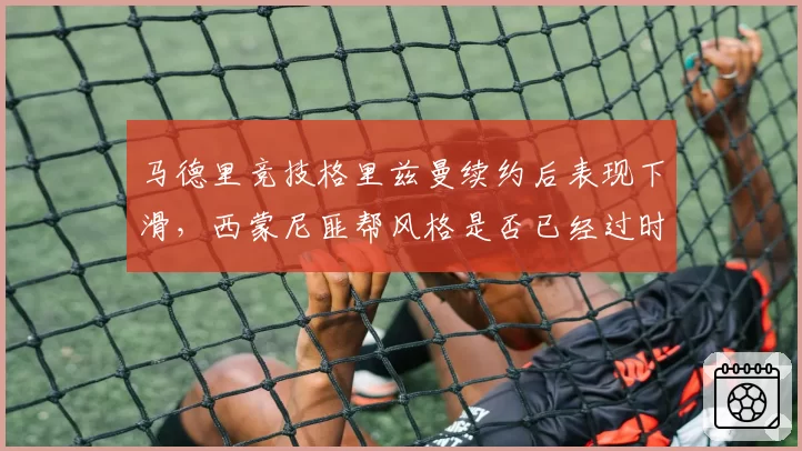 马德里竞技格里兹曼续约后表现下滑,西蒙尼匪帮风格是否已经过时?